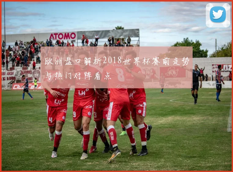 欧洲盘口解析2018世界杯赛前走势与热门对阵看点