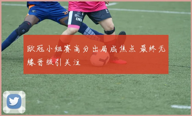 欧冠小组赛高分出局成焦点 最终无缘晋级引关注