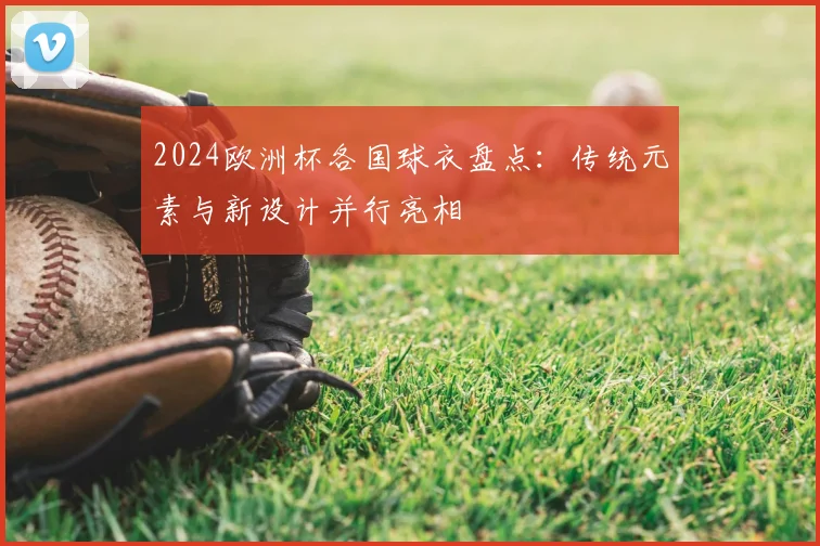 2024欧洲杯各国球衣盘点：传统元素与新设计并行亮相
