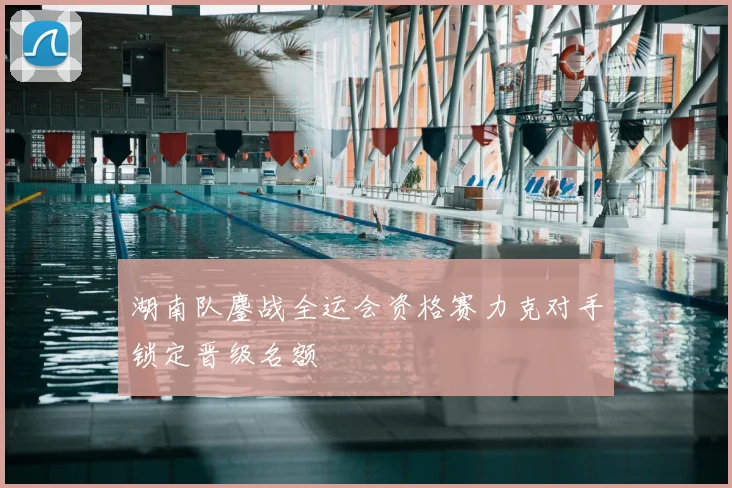 湖南队鏖战全运会资格赛力克对手锁定晋级名额