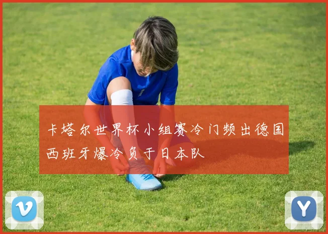 卡塔尔世界杯小组赛冷门频出德国西班牙爆冷负于日本队