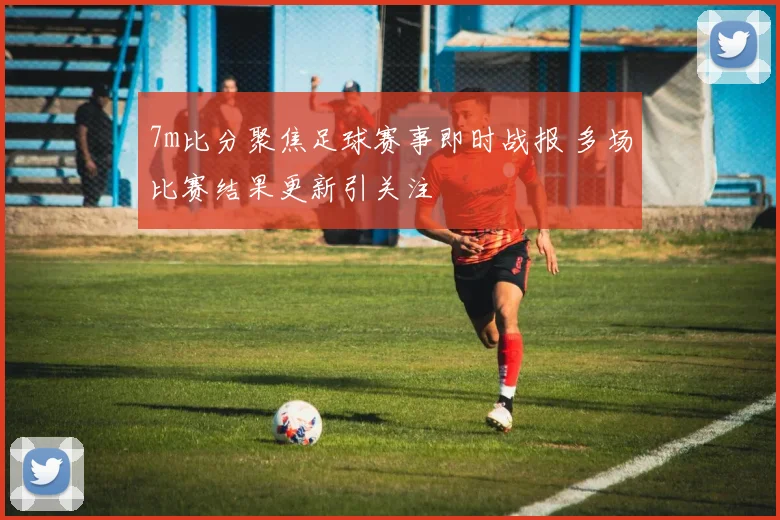 7m比分聚焦足球赛事即时战报 多场比赛结果更新引关注