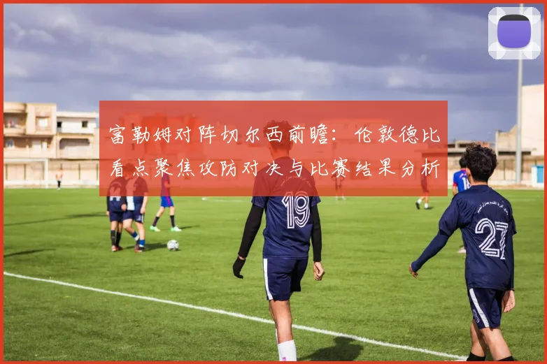 富勒姆对阵切尔西前瞻:伦敦德比看点聚焦攻防对决与比赛结果分析
