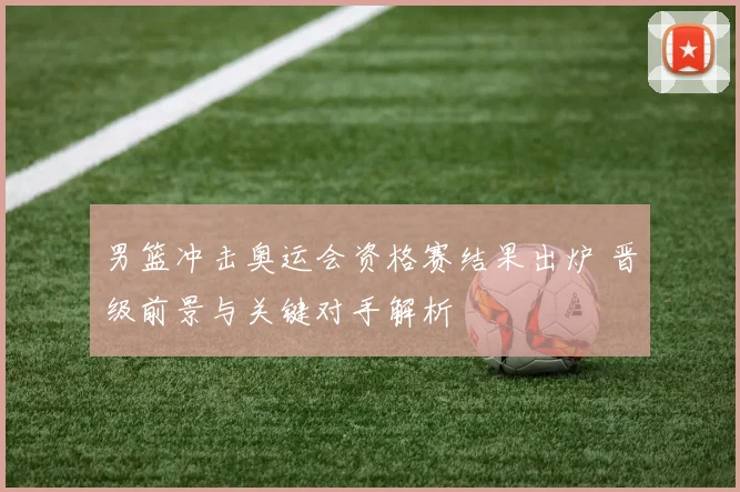 男篮冲击奥运会资格赛结果出炉 晋级前景与关键对手解析