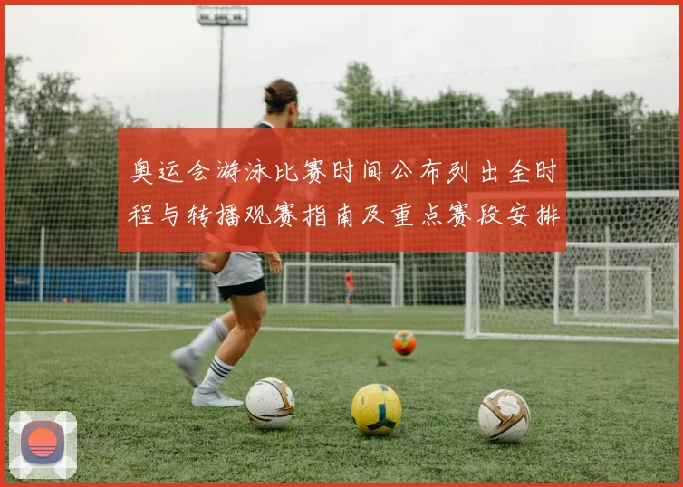 奥运会游泳比赛时间公布列出全时程与转播观赛指南及重点赛段安排