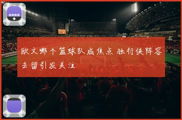 欧文哪个篮球队成焦点 独行侠阵容去留引发关注