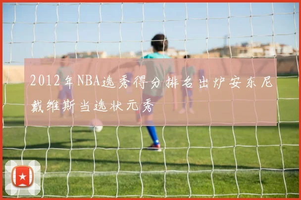 2012年NBA选秀得分排名出炉安东尼戴维斯当选状元秀