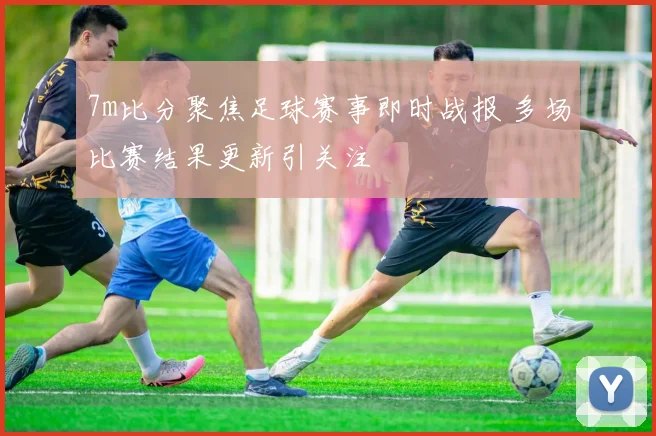 7m比分聚焦足球赛事即时战报 多场比赛结果更新引关注