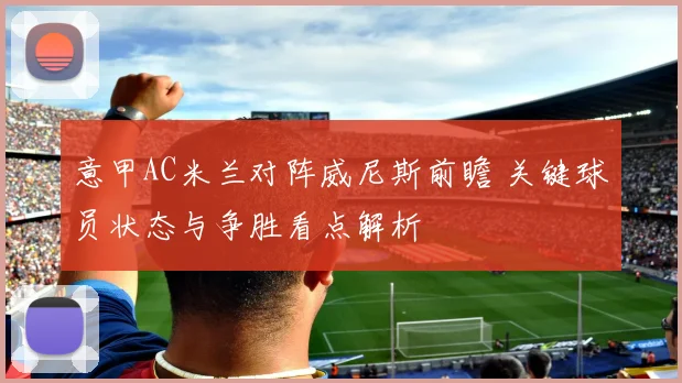 意甲AC米兰对阵威尼斯前瞻 关键球员状态与争胜看点解析