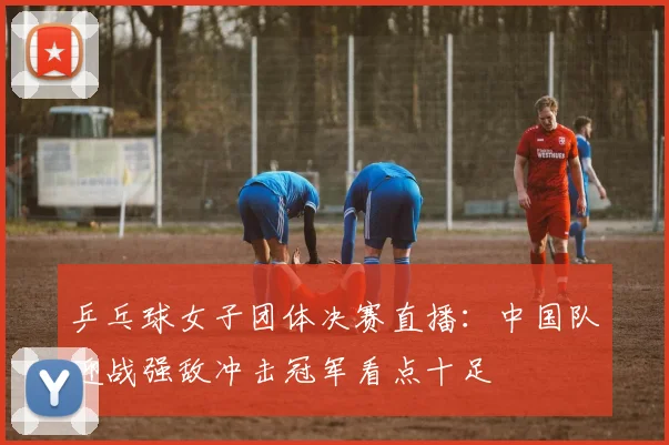 乒乓球女子团体决赛直播：中国队迎战强敌冲击冠军看点十足