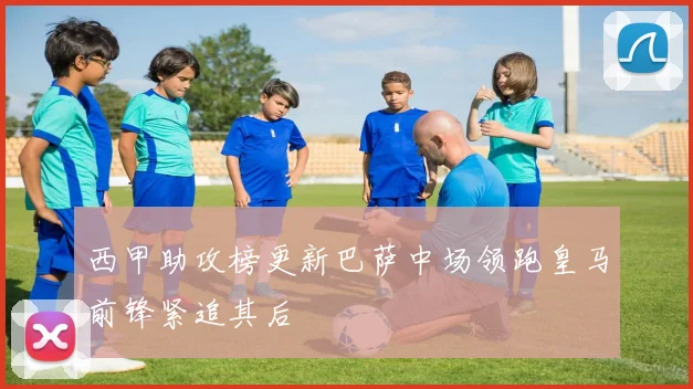 西甲助攻榜更新巴萨中场领跑皇马前锋紧追其后