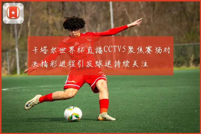 卡塔尔世界杯直播CCTV5聚焦赛场对决精彩进程引发球迷持续关注