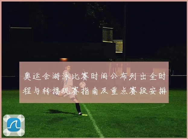 奥运会游泳比赛时间公布列出全时程与转播观赛指南及重点赛段安排