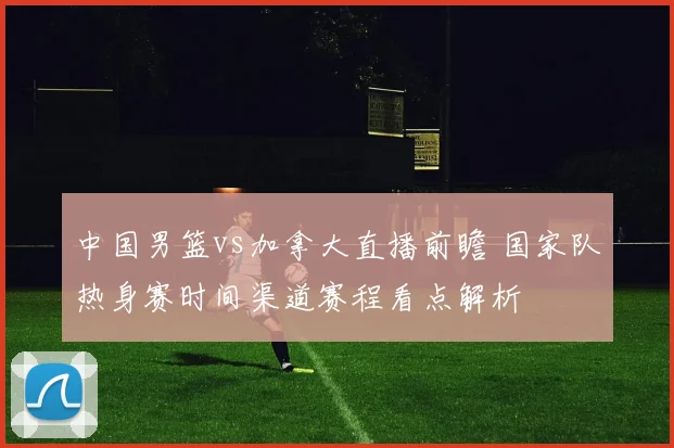 中国男篮vs加拿大直播前瞻 国家队热身赛时间渠道赛程看点解析