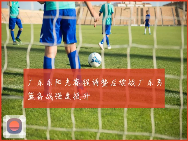 广东东阳光赛程调整后续战广东男篮备战强度提升