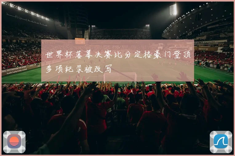 世界杯落幕决赛比分定格豪门登顶多项纪录被改写