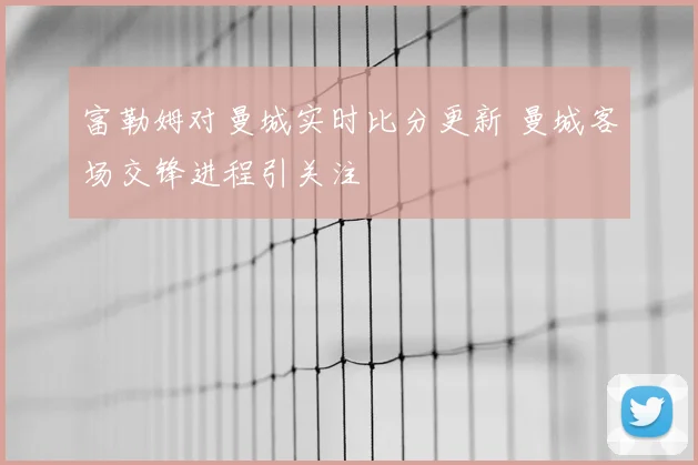 富勒姆对曼城实时比分更新 曼城客场交锋进程引关注