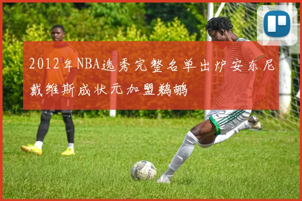 2012年NBA选秀完整名单出炉安东尼戴维斯成状元加盟鹈鹕