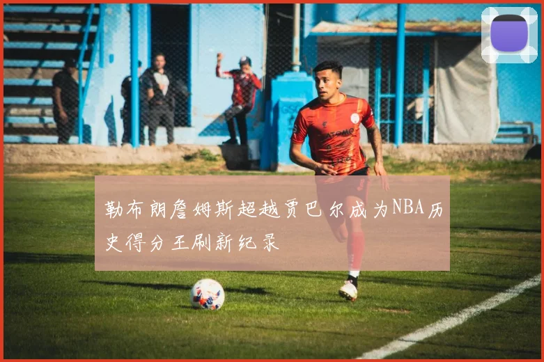 勒布朗詹姆斯超越贾巴尔成为NBA历史得分王刷新纪录