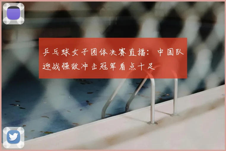 乒乓球女子团体决赛直播:中国队迎战强敌冲击冠军看点十足