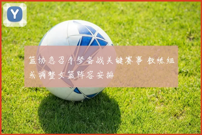 篮协急召李梦备战关键赛事 教练组或调整女篮阵容安排