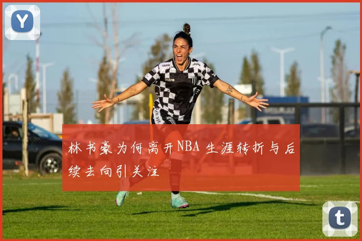 林书豪为何离开NBA 生涯转折与后续去向引关注