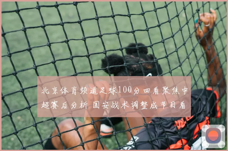 北京体育频道足球100分回看聚焦中超赛后分析 国安战术调整成节目看点
