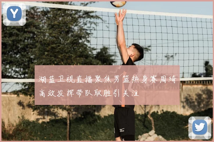 湖蓝卫视直播聚焦男篮热身赛周琦高效发挥带队取胜引关注