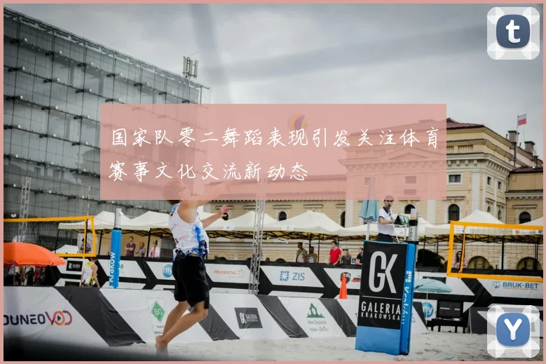 国家队零二舞蹈表现引发关注体育赛事文化交流新动态