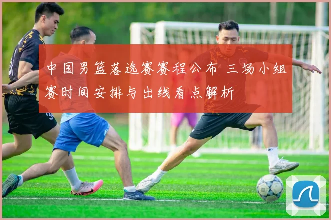 中国男篮落选赛赛程公布 三场小组赛时间安排与出线看点解析