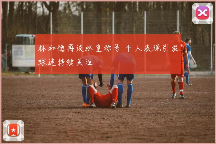 林加德再谈林皇称号 个人表现引发球迷持续关注